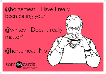@horsemeat   Have I really 
been eating you?

@whitey   Does it really
matter?

@horsemeat  No