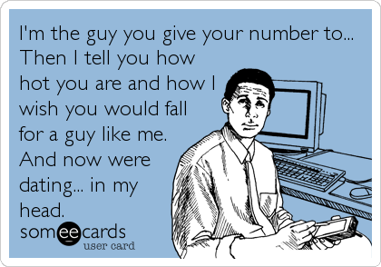I'm the guy you give your number to...
Then I tell you how
hot you are and how I
wish you would fall
for a guy like me.
And now were
dating... in my
head.