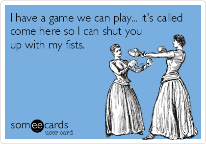 I have a game we can play... it's called
come here so I can shut you
up with my fists.