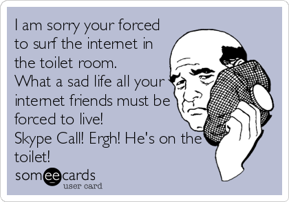 I am sorry your forced
to surf the internet in
the toilet room.
What a sad life all your
internet friends must be
forced to live!
Skype Call! Ergh! He's on the
toilet!