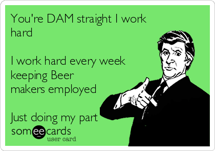 You're DAM straight I work
hard

I work hard every week
keeping Beer
makers employed

Just doing my part