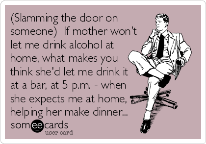 (Slamming the door on
someone)  If mother won't
let me drink alcohol at
home, what makes you
think she'd let me drink it 
at a bar, at 5 p.m. - when
she expects me at home,
helping her make dinner...