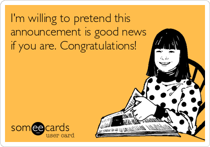 I'm willing to pretend this
announcement is good news
if you are. Congratulations!