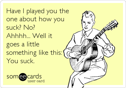 Have I played you the
one about how you
suck? No? 
Ahhhh... Well it
goes a little
something like this:
You suck.