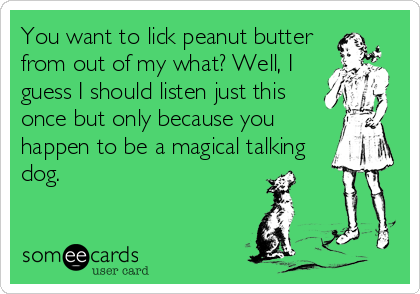 You want to lick peanut butter
from out of my what? Well, I
guess I should listen just this
once but only because you
happen to be a magical talking%
