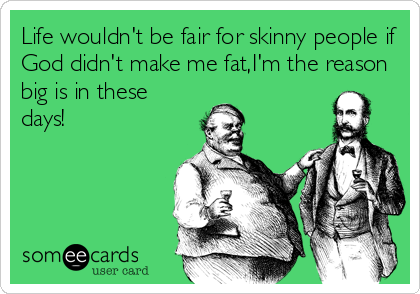 Life wouldn't be fair for skinny people if
God didn't make me fat,I'm the reason
big is in these
days!