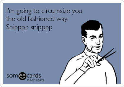 I'm going to circumsize you
the old fashioned way.
Snipppp snipppp