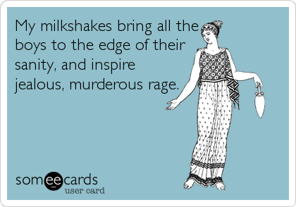 My milkshakes bring all the
boys to the edge of their
sanity, and inspire
jealous, murderous rage.