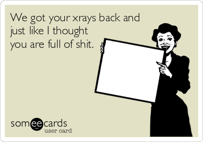 We got your xrays back and
just like I thought
you are full of shit.