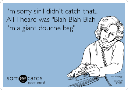 I'm sorry sir I didn't catch that...
All I heard was "Blah Blah Blah
I'm a giant douche bag"