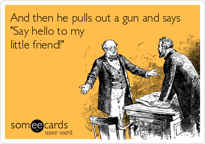 And then he pulls out a gun and says
"Say hello to my
little friend!"