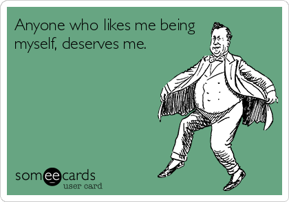 Anyone who likes me being 
myself, deserves me.