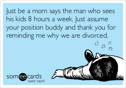 Just be a mom says the man who sees
his kids 8 hours a week. Just assume
your position buddy and thank you for
reminding me why we are divorced.