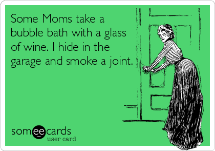 Some Moms take a 
bubble bath with a glass 
of wine. I hide in the
garage and smoke a joint.