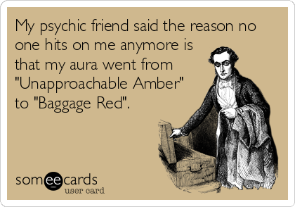 My psychic friend said the reason no
one hits on me anymore is
that my aura went from
"Unapproachable Amber"
to "Baggage Red".
