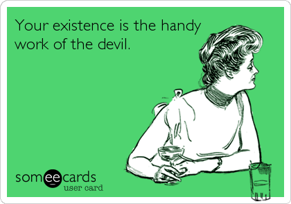 Your existence is the handy
work of the devil.
