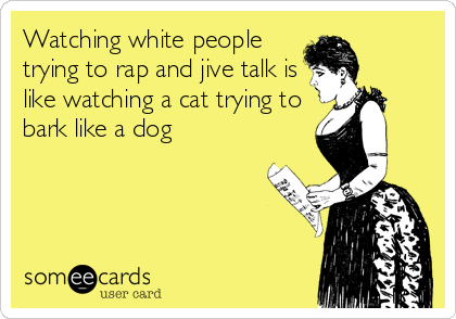 Watching white people
trying to rap and jive talk is
like watching a cat trying to
bark like a dog