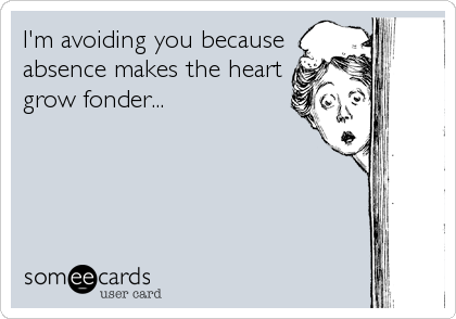 I'm avoiding you because
absence makes the heart
grow fonder...