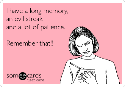 I have a long memory,
an evil streak
and a lot of patience.

Remember that!!