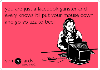 you are just a facebook ganster and
every knows it!! put your mouse down
and go yo azz to bed!!