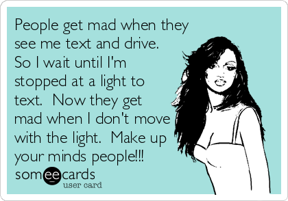 People get mad when they
see me text and drive. 
So I wait until I'm
stopped at a light to
text.  Now they get
mad when I don't move
with the light.  Make up
your minds people!!!