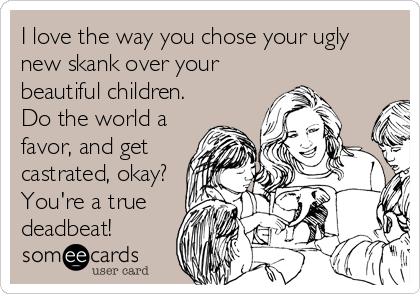 I love the way you chose your ugly
new skank over your
beautiful children.
Do the world a
favor, and get
castrated, okay?
You're a true
deadbeat!