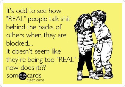 It's odd to see how
"REAL" people talk shit
behind the backs of
others when they are 
blocked....  
It doesn't seem like
they're being too "REAL" to
now does it???