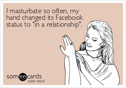I masturbate so often, my
hand changed its Facebook
status to "in a relationship".