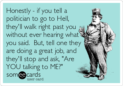Honestly - if you tell a
politician to go to Hell,
they'll walk right past you
without ever hearing what
you said.  But, tell one they
are doing a great job, and
they'll stop and ask, "Are
YOU talking to ME?"