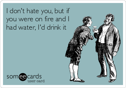 I don't hate you, but if
you were on fire and I
had water, I'd drink it