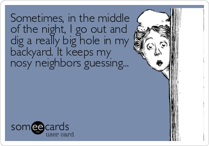 Sometimes, in the middle
of the night, I go out and
dig a really big hole in my
backyard. It keeps my
nosy neighbors guessing...