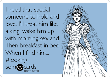 I need that special
someone to hold and
love. I'll treat him like
a king. wake him up
with morning sex and
Then breakfast in bed
When I find him...
#looking