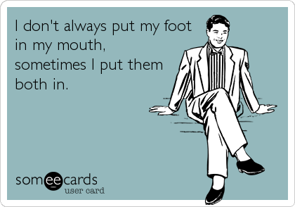 I don't always put my foot
in my mouth,
sometimes I put them
both in.