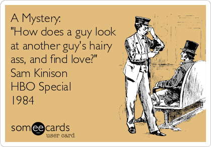 A Mystery:
"How does a guy look
at another guy's hairy
ass, and find love?"
Sam Kinison
HBO Special
1984
