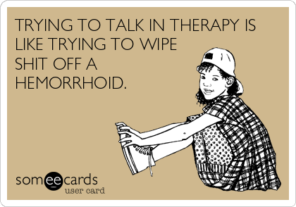 TRYING TO TALK IN THERAPY IS
LIKE TRYING TO WIPE
SHIT OFF A
HEMORRHOID.