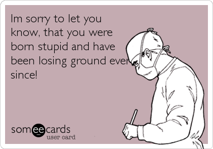 Im sorry to let you
know, that you were
born stupid and have
been losing ground ever
since!