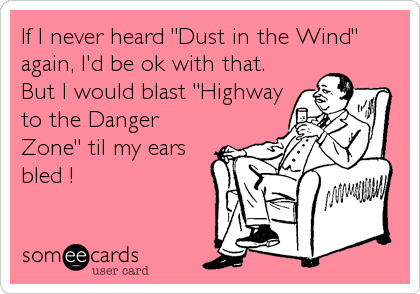 If I never heard "Dust in the Wind"
again, I'd be ok with that.
But I would blast "Highway
to the Danger
Zone" til my ears
bled !
