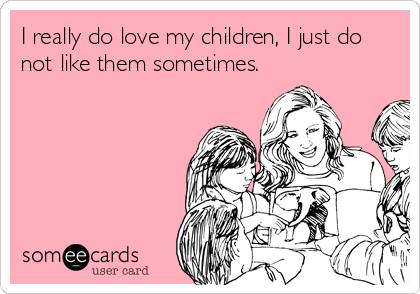 I really do love my children, I just do
not like them sometimes.