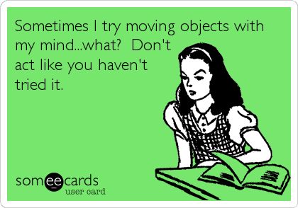 Sometimes I try moving objects with
my mind...what?  Don't
act like you haven't
tried it.