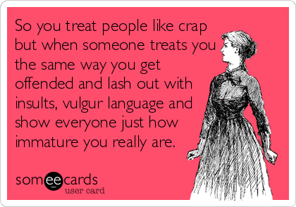 So you treat people like crap but when someone treats you the same way ...