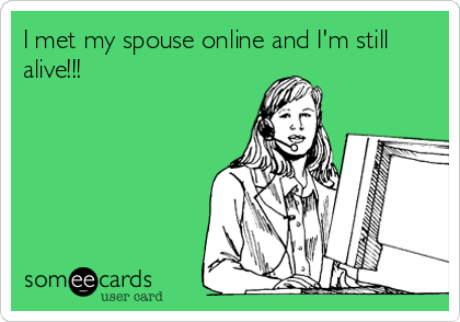 I met my spouse online and I'm still
alive!!!