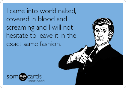 I came into world naked,
covered in blood and
screaming and I will not
hesitate to leave it in the
exact same fashion.