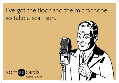 I've got the floor and the microphone,
so take a seat, son.