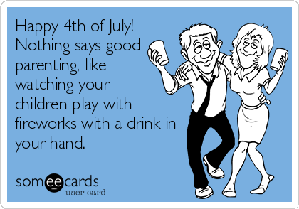 Happy 4th of July!
Nothing says good
parenting, like
watching your
children play with
fireworks with a drink in
your hand.