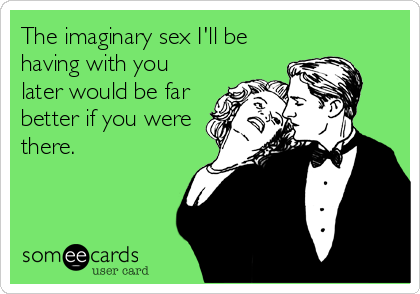 The imaginary sex I'll be
having with you
later would be far
better if you were
there.