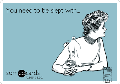 You need to be slept with...