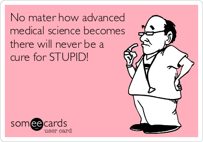 No mater how advanced
medical science becomes
there will never be a
cure for STUPID!