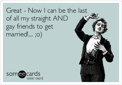 Great - Now I can be the last
of all my straight AND
gay friends to get
married!.... ;o)