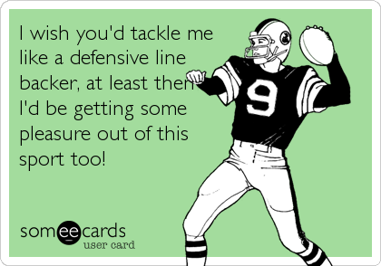 I wish you'd tackle me
like a defensive line
backer, at least then
I'd be getting some
pleasure out of this
sport too!