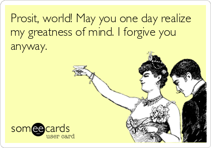 Prosit, world! May you one day realize
my greatness of mind. I forgive you
anyway.